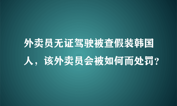 外卖员无证驾驶被查假装韩国人，该外卖员会被如何而处罚？