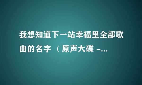 我想知道下一站幸福里全部歌曲的名字 （原声大碟 - 主题曲，插曲等等） 谢谢~ ^.^