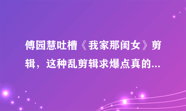 傅园慧吐槽《我家那闺女》剪辑，这种乱剪辑求爆点真的没人管吗？你怎么看？