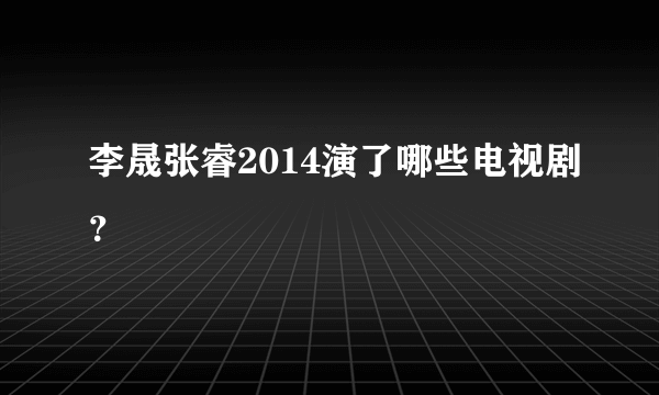 李晟张睿2014演了哪些电视剧？