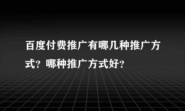 百度付费推广有哪几种推广方式？哪种推广方式好？