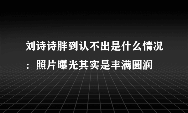 刘诗诗胖到认不出是什么情况：照片曝光其实是丰满圆润