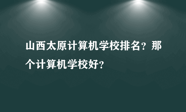 山西太原计算机学校排名？那个计算机学校好？