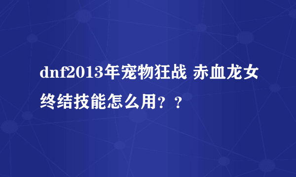 dnf2013年宠物狂战 赤血龙女终结技能怎么用？？