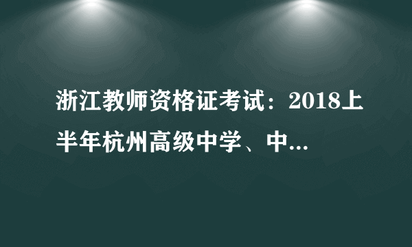 浙江教师资格证考试：2018上半年杭州高级中学、中等职业、实习指导教师资格认定公告