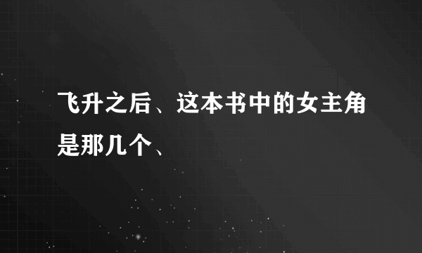 飞升之后、这本书中的女主角是那几个、