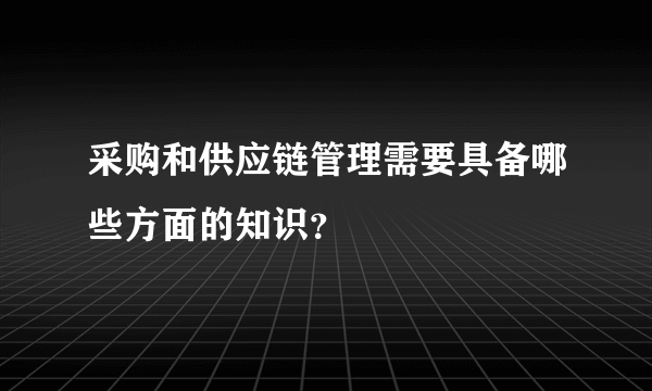 采购和供应链管理需要具备哪些方面的知识？