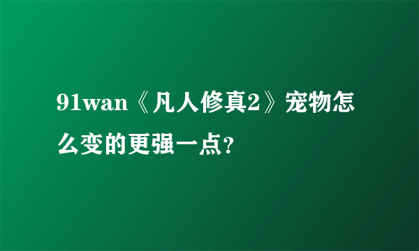 91wan《凡人修真2》宠物怎么变的更强一点？