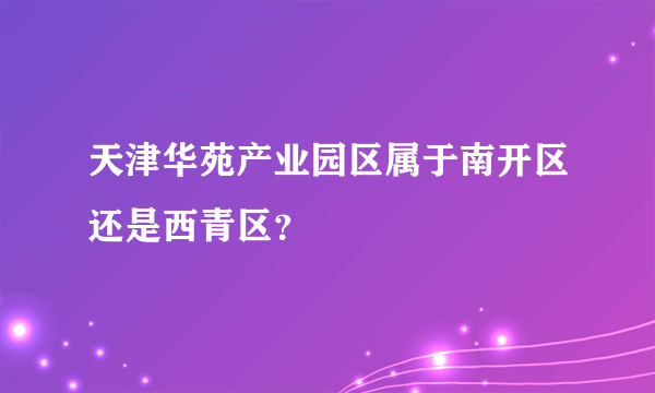 天津华苑产业园区属于南开区还是西青区？