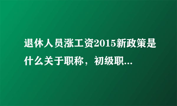 退休人员涨工资2015新政策是什么关于职称，初级职称能补工资吗