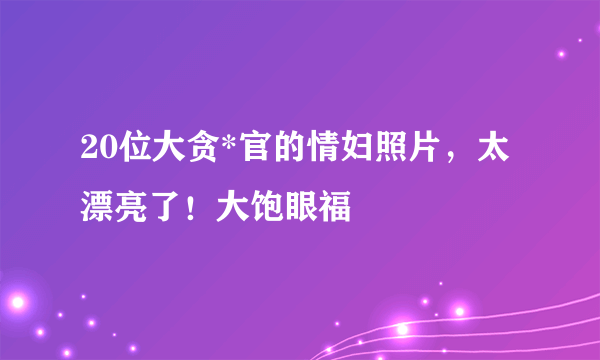 20位大贪*官的情妇照片，太漂亮了！大饱眼福