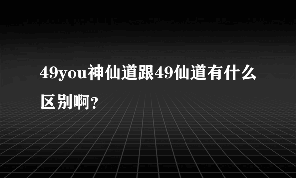 49you神仙道跟49仙道有什么区别啊？