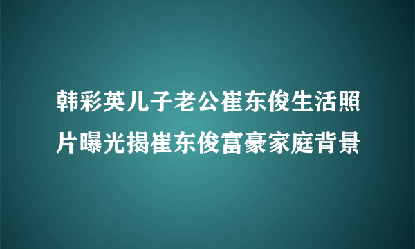 韩彩英儿子老公崔东俊生活照片曝光揭崔东俊富豪家庭背景