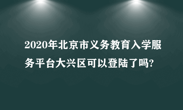 2020年北京市义务教育入学服务平台大兴区可以登陆了吗?