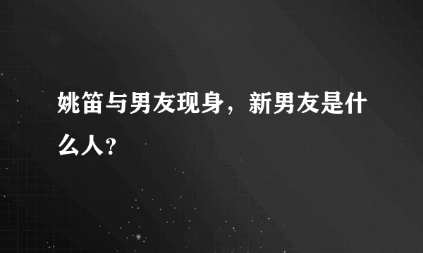 姚笛与男友现身，新男友是什么人？