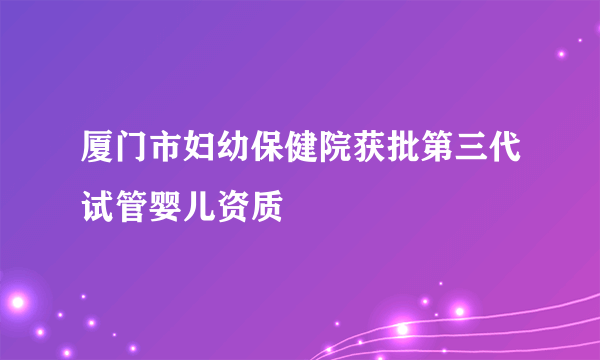 厦门市妇幼保健院获批第三代试管婴儿资质