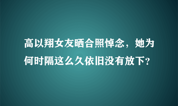 高以翔女友晒合照悼念，她为何时隔这么久依旧没有放下？