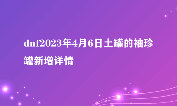 dnf2023年4月6日土罐的袖珍罐新增详情