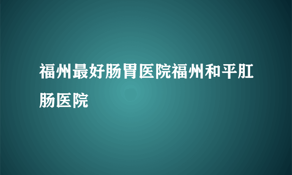 福州最好肠胃医院福州和平肛肠医院