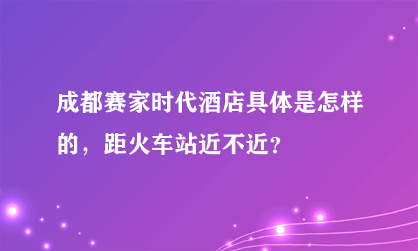 成都赛家时代酒店具体是怎样的，距火车站近不近？