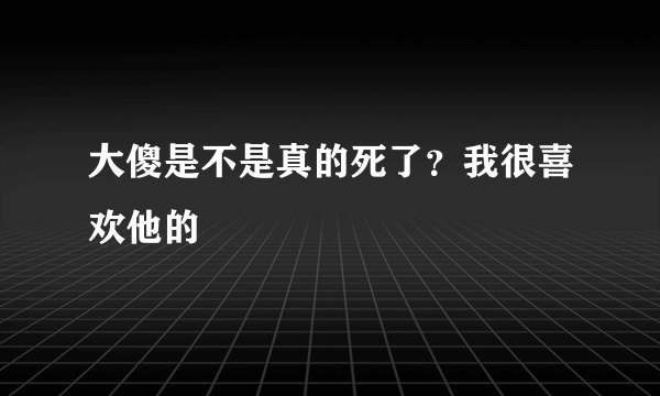 大傻是不是真的死了？我很喜欢他的