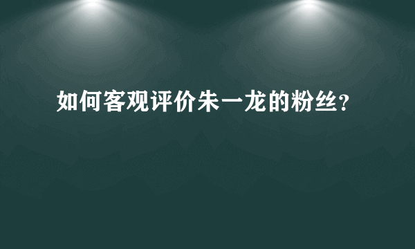 如何客观评价朱一龙的粉丝？