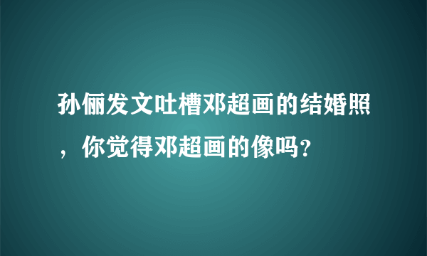 孙俪发文吐槽邓超画的结婚照，你觉得邓超画的像吗？