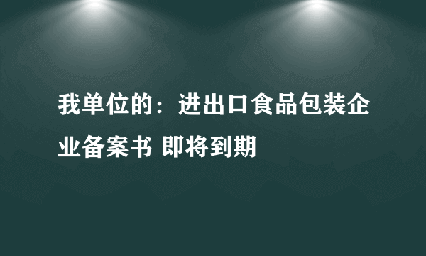 我单位的：进出口食品包装企业备案书 即将到期