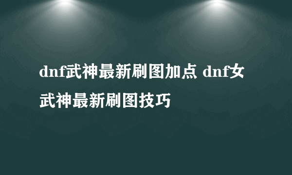 dnf武神最新刷图加点 dnf女武神最新刷图技巧