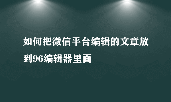 如何把微信平台编辑的文章放到96编辑器里面