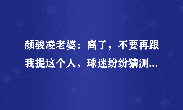 颜骏凌老婆：离了，不要再跟我提这个人，球迷纷纷猜测分手原因