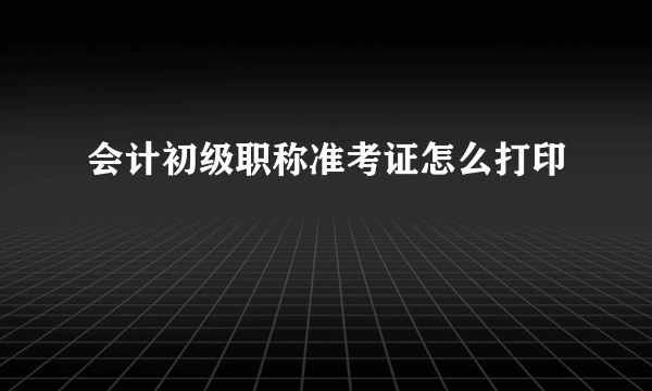 会计初级职称准考证怎么打印