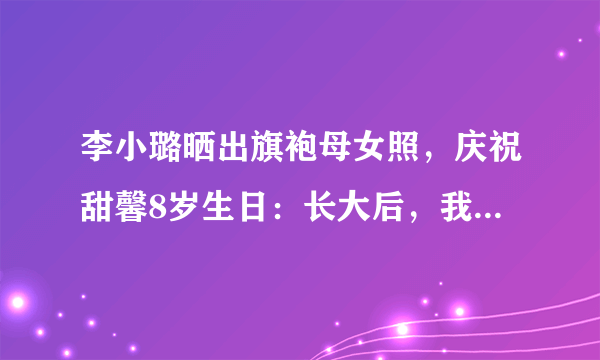 李小璐晒出旗袍母女照，庆祝甜馨8岁生日：长大后，我就成了你