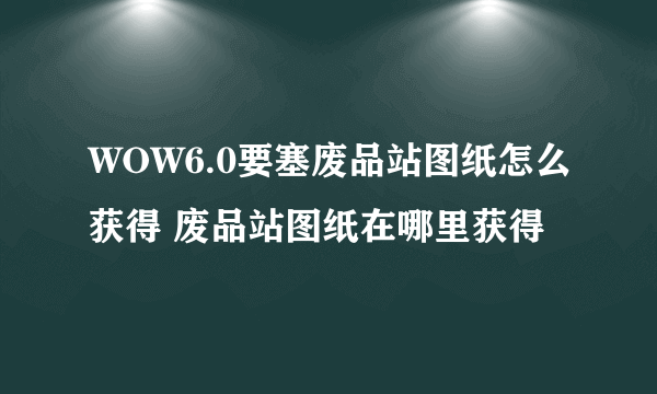 WOW6.0要塞废品站图纸怎么获得 废品站图纸在哪里获得