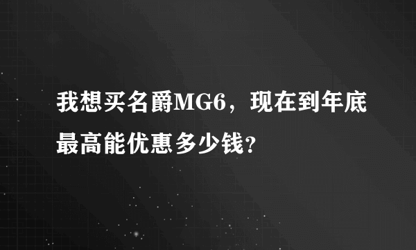 我想买名爵MG6，现在到年底最高能优惠多少钱？