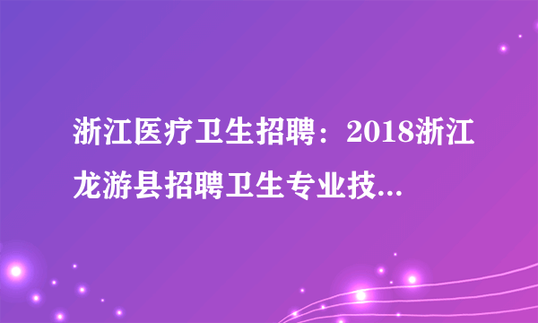 浙江医疗卫生招聘：2018浙江龙游县招聘卫生专业技术人员84人公告