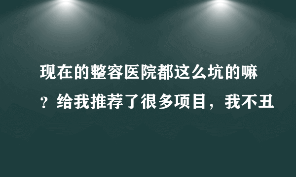 现在的整容医院都这么坑的嘛？给我推荐了很多项目，我不丑