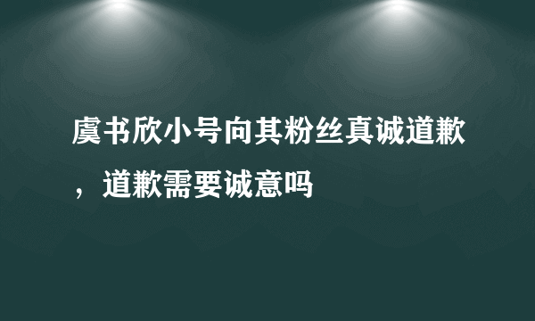 虞书欣小号向其粉丝真诚道歉，道歉需要诚意吗