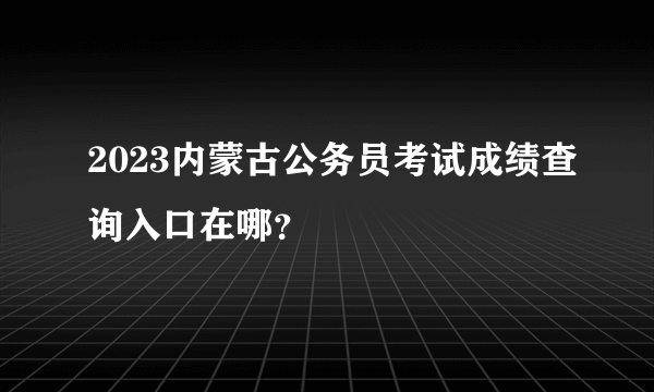 2023内蒙古公务员考试成绩查询入口在哪？