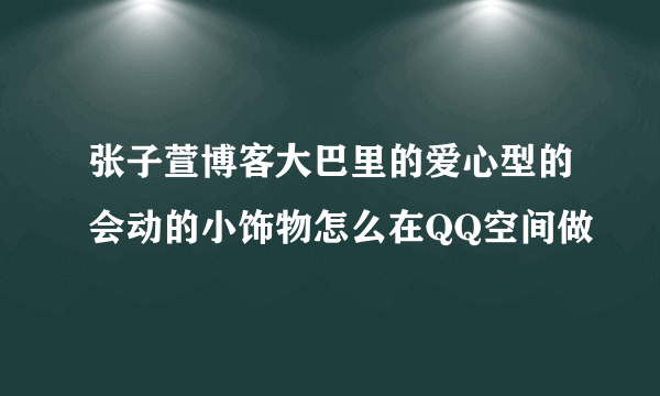 张子萱博客大巴里的爱心型的会动的小饰物怎么在QQ空间做