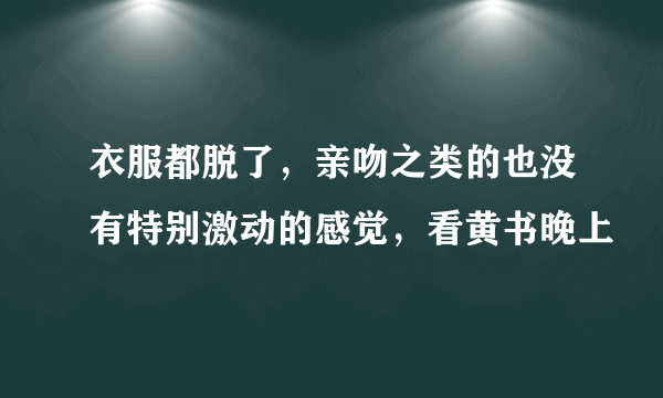 衣服都脱了，亲吻之类的也没有特别激动的感觉，看黄书晚上