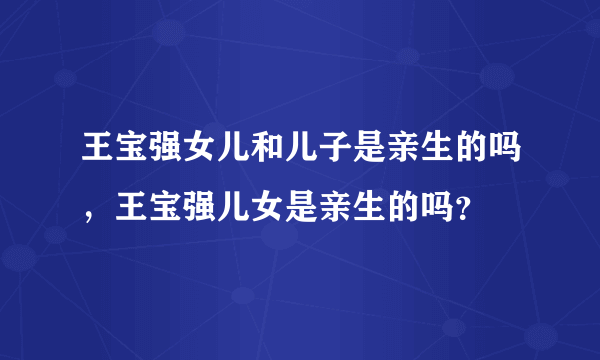 王宝强女儿和儿子是亲生的吗，王宝强儿女是亲生的吗？