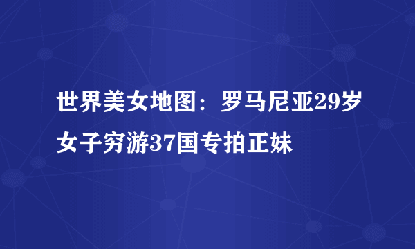 世界美女地图：罗马尼亚29岁女子穷游37国专拍正妹