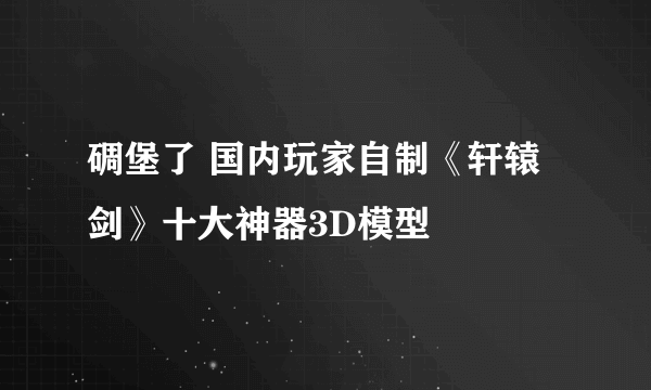 碉堡了 国内玩家自制《轩辕剑》十大神器3D模型