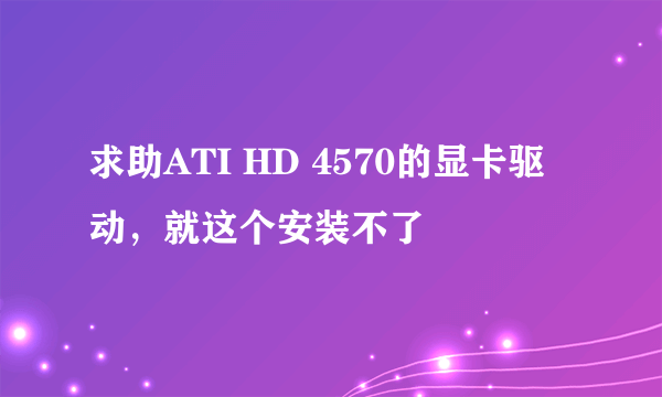 求助ATI HD 4570的显卡驱动，就这个安装不了