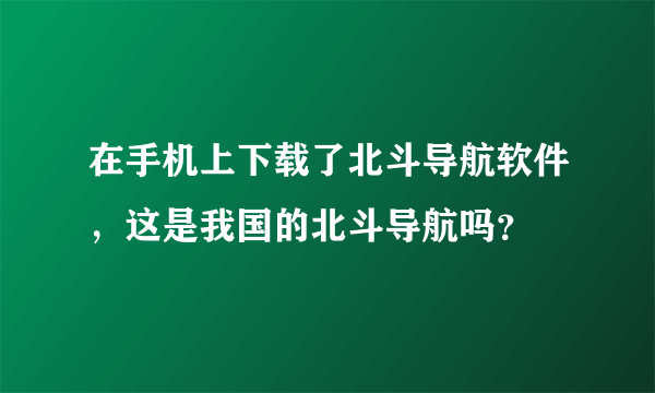 在手机上下载了北斗导航软件，这是我国的北斗导航吗？