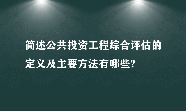 简述公共投资工程综合评估的定义及主要方法有哪些?