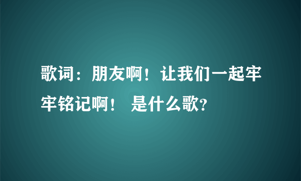 歌词：朋友啊！让我们一起牢牢铭记啊！ 是什么歌？