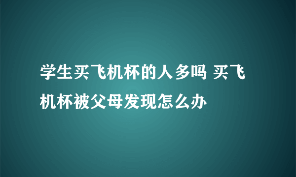 学生买飞机杯的人多吗 买飞机杯被父母发现怎么办