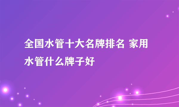 全国水管十大名牌排名 家用水管什么牌子好